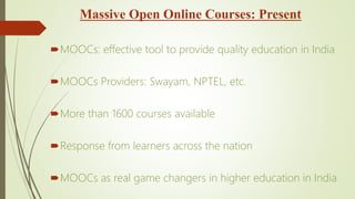 Massive Open Online Courses: Present
MOOCs: effective tool to provide quality education in India
MOOCs Providers: Swayam, NPTEL, etc.
More than 1600 courses available
Response from learners across the nation
MOOCs as real game changers in higher education in India
 