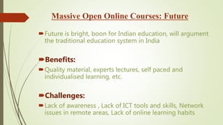 Massive Open Online Courses: Future
Future is bright, boon for Indian education, will argument
the traditional education system in India
Benefits:
Quality material, experts lectures, self paced and
individualised learning, etc.
Challenges:
Lack of awareness , Lack of ICT tools and skills, Network
issues in remote areas, Lack of online learning habits
 