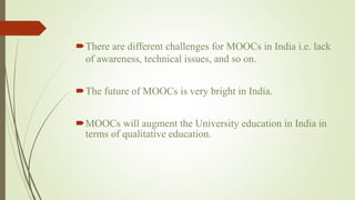 There are different challenges for MOOCs in India i.e. lack
of awareness, technical issues, and so on.
The future of MOOCs is very bright in India.
MOOCs will augment the University education in India in
terms of qualitative education.
 
