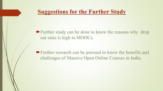 Suggestions for the Further Study
Further study can be done to know the reasons why drop
out ratio is high in MOOCs.
Further research can be pursued to know the benefits and
challenges of Massive Open Online Courses in India.
 