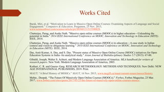 Works Cited
Barak, Miri, et al. “Motivation to Learn in Massive Open Online Courses: Examining Aspects of Language and Social
Engagement.” Computers & Education, Pergamon, 25 Nov. 2015,
www.sciencedirect.com/science/article/pii/S0360131515300828.
Chatterjee, Parag, and Asoke Nath. "Massive open online courses (MOOCs) in higher education—Unleashing the
potential in India." 2014 IEEE International Conference on MOOC, Innovation and Technology in Education (MITE).
IEEE, 2014.
Chatterjee, Parag, and Asoke Nath. "Massive open online courses (MOOCs) in education—A case study in Indian
context and vision to ubiquitous learning." 2014 IEEE International Conference on MOOC, Innovation and Technology
in Education (MITE). IEEE, 2014.
Das, Amit Kumar, A. Das, and S. Das. "Present status of Massive Open Online Course (MOOC) initiatives for Open
Education Systems in India–An analytical study." Asian Journal of Multidisciplinary Studies 3.7 (2015): 67-80.
Gibaldi, Joseph, Walter S. Achtert, and Modern Language Association of America. MLA handbook for writers of
research papers. New York: Modern Language Association of America, 2003.
Kothari, C. R. and Gaurav Garg. RESEARCH METHODOLOGY: METHODS AND TECHNIQUES. New Delhi: NEW
AGE INTERNATIONAL PUBLISHERS, 2019. Print.
MAUT. “A Brief History of MOOCs.” MAUT, 16 Nov. 2015, www.mcgill.ca/maut/current-issues/moocs/history.
Mehta , Deepak. “The Future Of Massively Open Online Courses (MOOCs).” Forbes, Forbes Magazine, 23 Mar.
2017, www.forbes.com/sites/quora/2017/03/23/the-future-of-massively-open-online-courses-moocs/.
 