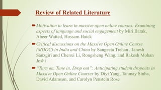 Review of Related Literature
Motivation to learn in massive open online courses: Examining
aspects of language and social engagement by Miri Barak,
Abeer Watted, Hossam Haick
Critical discussions on the Massive Open Online Course
(MOOC) in India and China by Sangeeta Trehan , Janesh
Sanzgiri and Chenxi Li, Rongsheng Wang, and Rakesh Mohan
Joshi
“Turn on, Tune in, Drop out”: Anticipating student dropouts in
Massive Open Online Courses by Diyi Yang, Tanmay Sinha,
David Adamson, and Carolyn Penstein Rose
 