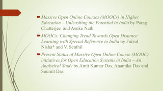 Massive Open Online Courses (MOOCs) in Higher
Education – Unleashing the Potential in India by Parag
Chatterjee and Asoke Nath
MOOCs: Changing Trend Towards Open Distance
Learning with Special Reference to India by Faizul
Nisha* and V. Senthil
Present Status of Massive Open Online Course (MOOC)
initiatives for Open Education Systems in India – An
Analytical Study by Amit Kumar Das, Anamika Das and
Soumit Das
 