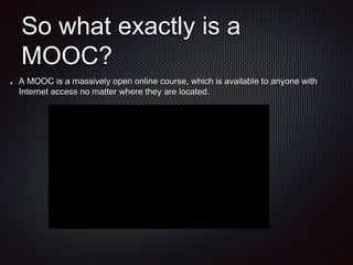 So what exactly is a
MOOC?
A MOOC is a massively open online course, which is available to anyone with
Internet access no matter where they are located.
 