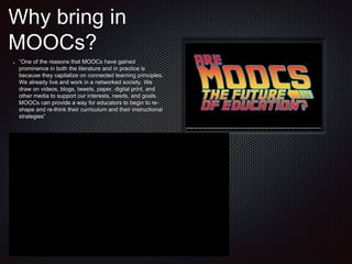 Why bring in
MOOCs?
“One of the reasons that MOOCs have gained
prominence in both the literature and in practice is
because they capitalize on connected learning principles.
We already live and work in a networked society. We
draw on videos, blogs, tweets, paper, digital print, and
other media to support our interests, needs, and goals.
MOOCs can provide a way for educators to begin to re-
shape and re-think their curriculum and their instructional
strategies”
 