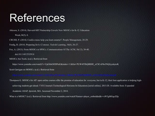 References
Atkeson, S. (2014). Harvard-MIT Partnership Unveils New MOOCs for K-12. Education
Week,34(5), 8.
CRUSH, P. (2014). Could a mooc help you learn smarter?. People Management, 28-29.
Ferdig, R. (2014). Preparing for k-12 moocs. Tech & Learning, 34(6), 26-27.
Fox, A. (2013). From MOOCs to SPOCs. Communications Of The ACM, 56(12), 38-40.
doi:10.1145/2535918
MOOCs Are Tools. (n.d.). Retrieved from
https://www.youtube.com/watch?v=UpG8nOODPmE&index=11&list=PLW4JTlhQ0RHE_xCSCxF0o3NQJyydojxrK
Scott Garrigan on MOOCs. (n.d.). Retrieved from
https://www.youtube.com/watch?v=XG7pf5wePCs&index=10&list=PLW4JTlhQ0RHE_xCSCxF0o3NQJyydojxrK
Thompson G. MOOCs for AP: open online courses offer the promise of education for everyone, but in K-12, their best application is helping high-
achieving students get ahead. T H E Journal (Technological Horizons In Education) [serial online]. 2013:20. Available from: Expanded
Academic ASAP, Ipswich, MA. Accessed November 2, 2014.
What is a MOOC? (n.d.). Retrieved from http://www.youtube.com/watch?feature=player_embedded&v=eW3gMGqcZQc
 