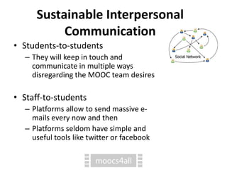 Sustainable Interpersonal
Communication
• Students-to-students
– They will keep in touch and
communicate in multiple ways
disregarding the MOOC team desires
• Staff-to-students
– Platforms allow to send massive e-
mails every now and then
– Platforms seldom have simple and
useful tools like twitter or facebook
 