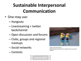 Sustainable Interpersonal
Communication
• One may use:
– Hangouts
– Livestreaming + twitter
backchannel
– Open discussion and forums
– Clubs, groups and regional
meetups
– Social networks
– Contests
Image: CC0 Public Domain
https://pixabay.com/en/minions-talking-smile-conversation-
363019/
 