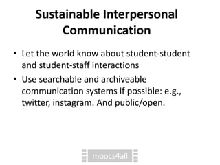 Sustainable Interpersonal
Communication
• Let the world know about student-student
and student-staff interactions
• Use searchable and archiveable
communication systems if possible: e.g.,
twitter, instagram. And public/open.
 