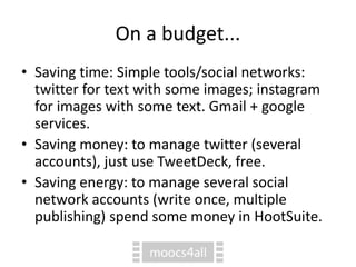 On a budget...
• Saving time: Simple tools/social networks:
twitter for text with some images; instagram
for images with some text. Gmail + google
services.
• Saving money: to manage twitter (several
accounts), just use TweetDeck, free.
• Saving energy: to manage several social
network accounts (write once, multiple
publishing) spend some money in HootSuite.
 