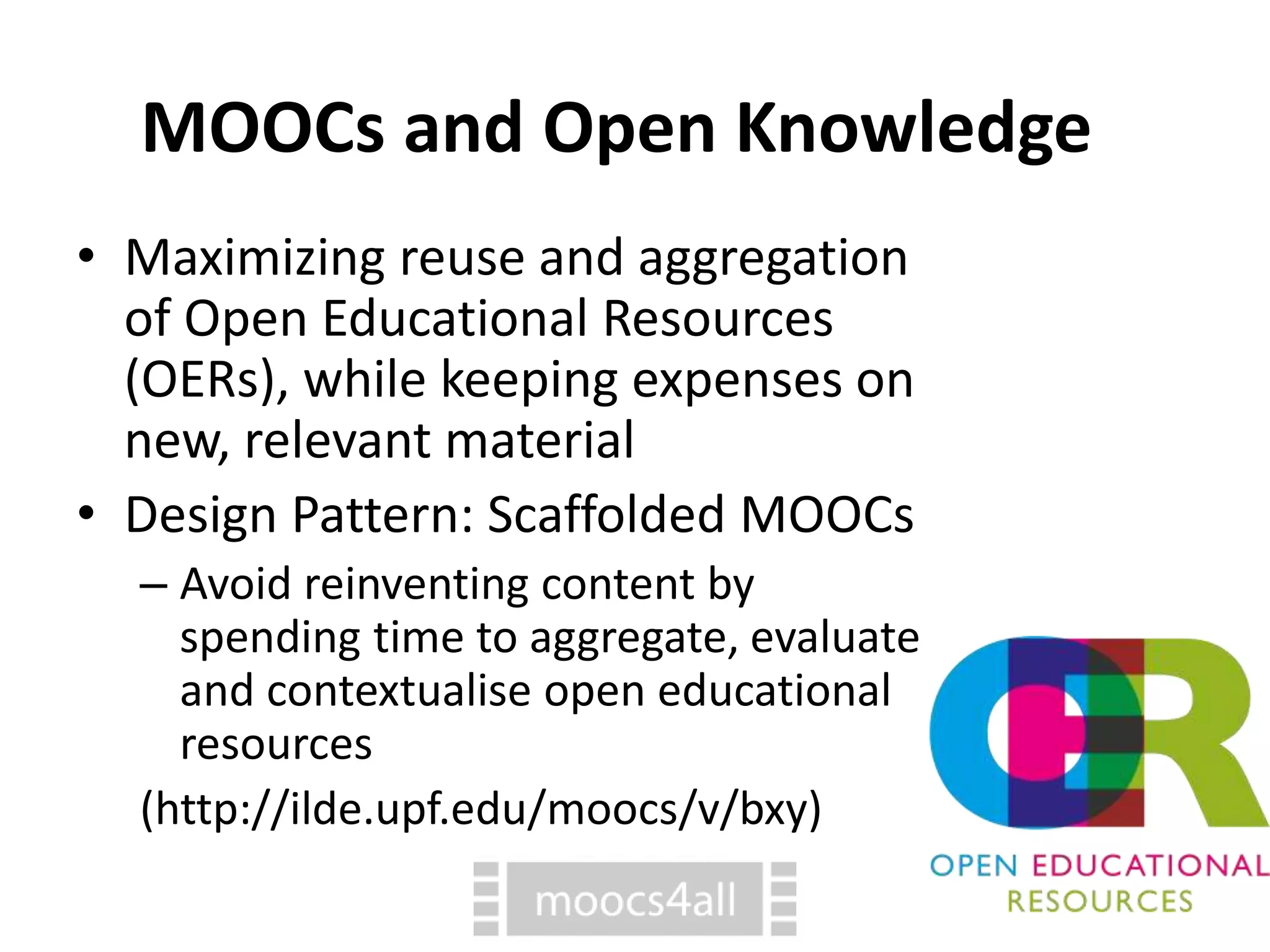 MOOCs and Open Knowledge
• Maximizing reuse and aggregation
of Open Educational Resources
(OERs), while keeping expenses on
new, relevant material
• Design Pattern: Scaffolded MOOCs
– Avoid reinventing content by
spending time to aggregate, evaluate
and contextualise open educational
resources
(http://ilde.upf.edu/moocs/v/bxy)
 