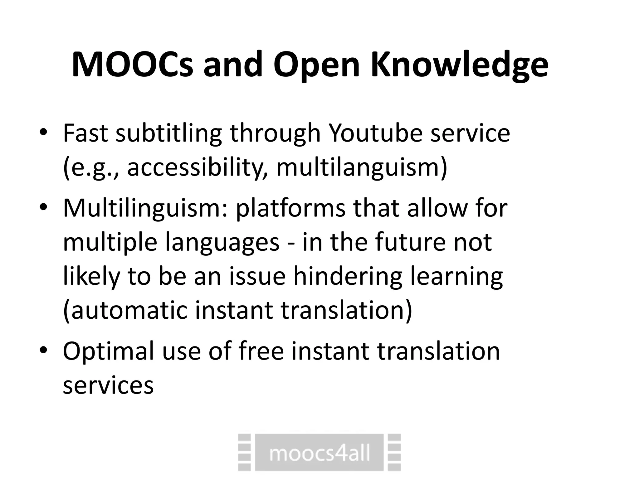 MOOCs and Open Knowledge
• Fast subtitling through Youtube service
(e.g., accessibility, multilanguism)
• Multilinguism: platforms that allow for
multiple languages - in the future not
likely to be an issue hindering learning
(automatic instant translation)
• Optimal use of free instant translation
services
 