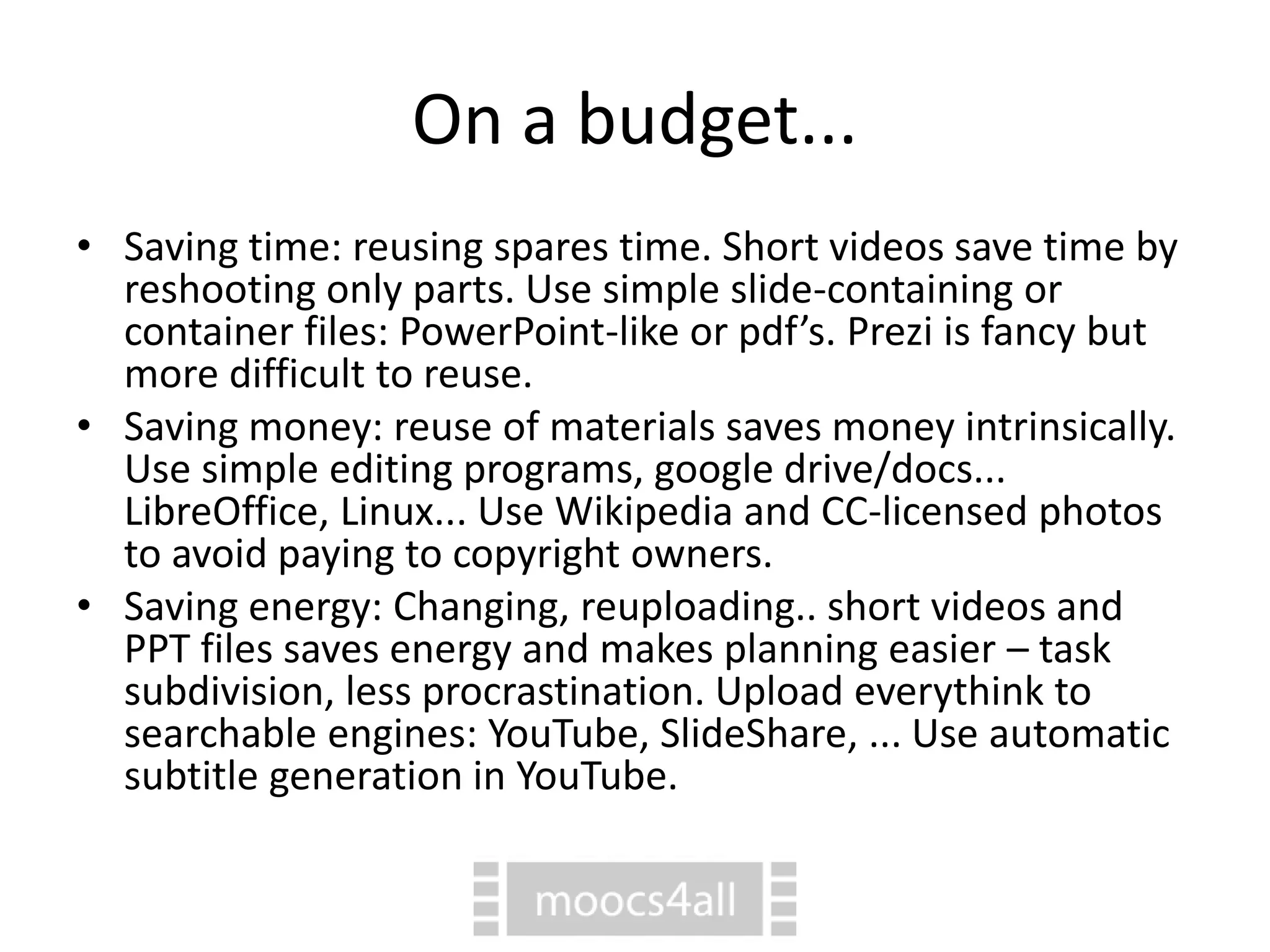 On a budget...
• Saving time: reusing spares time. Short videos save time by
reshooting only parts. Use simple slide-containing or
container files: PowerPoint-like or pdf’s. Prezi is fancy but
more difficult to reuse.
• Saving money: reuse of materials saves money intrinsically.
Use simple editing programs, google drive/docs...
LibreOffice, Linux... Use Wikipedia and CC-licensed photos
to avoid paying to copyright owners.
• Saving energy: Changing, reuploading.. short videos and
PPT files saves energy and makes planning easier – task
subdivision, less procrastination. Upload everythink to
searchable engines: YouTube, SlideShare, ... Use automatic
subtitle generation in YouTube.
 