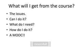 What will I get from the course?
• The issues.
• Can I do it?
• What do I need?
• How do I do it?
• A MOOC!!
 