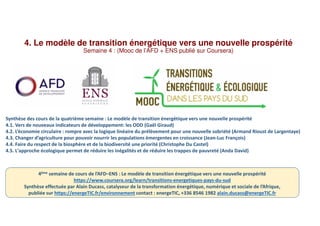 4. Le modèle de transition énergétique vers une nouvelle prospérité
Semaine 4 : (Mooc de l’AFD + ENS publié sur Coursera)
Synthèse des cours de la quatrième semaine : Le modèle de transition énergétique vers une nouvelle prospérité
4.1. Vers de nouveaux indicateurs de développement: les ODD (Gaël Giraud)
4.2. L’économie circulaire : rompre avec la logique linéaire du prélèvement pour une nouvelle sobriété (Armand Rioust de Largentaye)
4.3. Changer d’agriculture pour pouvoir nourrir les populations émergentes en croissance (Jean-Luc François)
4.4. Faire du respect de la biosphère et de la biodiversité une priorité (Christophe Du Castel)
4.5. L'approche écologique permet de réduire les inégalités et de réduire les trappes de pauvreté (Anda David)
4ème semaine de cours de l’AFD–ENS : Le modèle de transition énergétique vers une nouvelle prospérité
https://www.coursera.org/learn/transitions-energetiques-pays-du-sud
Synthèse effectuée par Alain Ducass, catalyseur de la transformation énergétique, numérique et sociale de l’Afrique,
publiée sur https://energeTIC.fr/environnement contact : energeTIC, +336 8546 1982 alain.ducass@energeTIC.fr
 