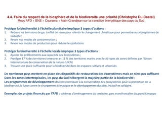 4.4. Faire du respect de la biosphère et de la biodiversité une priorité (Christophe Du Castel)
Mooc AFD + ENS + Coursera + Alain Grandjean sur la transition énergétique des pays du Sud
Protéger la biodiversité à l’échelle planétaire implique 3 types d’actions :
1. Réduire les émissions de gaz à effet de serre pour ralentir le changement climatique pour permettre aux écosystèmes de
s’adapter
2. Revoir nos modes de consommation ;
3. Revoir nos modes de production pour réduire les pollutions
Protéger la biodiversité à l’échelle locale implique 3 types d’actions :
1. Ajuster les prélèvements aux capacités des écosystèmes ;
2. Protéger 17 % des territoires terrestres et 11 % des territoires marins avec les 6 types de zones définies par l’Union
Internationale de conservation de la nature (UICN)
3. Trouver une place suffisante pour la biodiversité dans les espaces cultivés et urbanisés
De nombreux pays mettent en place des dispositifs de restauration des écosystèmes mais ce n’est pas suffisant
Dans les zones intertropicales, les pays du Sud hébergent la majeure partie de la biodiversité ;
Les programmes de développement doivent contribuer à la conservation des écosystèmes pour la protection de la
biodiversité, la lutte contre le changement climatique et le développement durable, inclusif et solidaire.
Exemples de projets financés par l’AFD : schémas d’aménagement du territoire, parc transfrontalier du grand Limpopo
 