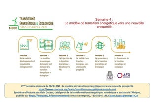 Semaine 4 :
Le modèle de transition énergétique vers une nouvelle
prospérité
4ème semaine de cours de l’AFD–ENS : Le modèle de transition énergétique vers une nouvelle prospérité
https://www.coursera.org/learn/transitions-energetiques-pays-du-sud
Synthèse effectuée par Alain Ducass, catalyseur de la transformation énergétique, numérique et sociale de l’Afrique,
publiée sur https://energeTIC.fr/environnement contact : energeTIC, +336 8546 1982 alain.ducass@energeTIC.fr
 