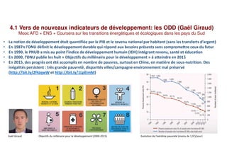 4.1 Vers de nouveaux indicateurs de développement: les ODD (Gaël Giraud)
Mooc AFD + ENS + Coursera sur les transitions énergétiques et écologiques dans les pays du Sud
• La notion de développement était quantifiée par le PIB et le revenu national par habitant (sans les transferts d’argent)
• En 1987n l’ONU définit le développement durable qui répond aux besoins présents sans compromettre ceux du futur
• En 1990, le PNUD a mis au point l’indice de développement humain (IDH) intégrant revenu, santé et éducation
• En 2000, l’ONU publie les huit « Objectifs du millénaire pour le développement » à atteindre en 2015
• En 2015, des progrès ont été accomplis en nombre de pauvres, surtout en Chine, en matière de sous-nutrition. Des
inégalités persistent : très grande pauvreté, disparités villes/campagne environnement mal préservé
(http://bit.ly/2f4JqwW et http://bit.ly/1LpEImM)
Gaël Giraud Objectifs du millénaire pour le développement (2000-2015) Evolution de l’extrême pauvreté (moins de 1,9 $/jour)
 