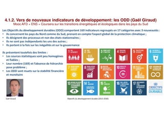 4.1.2. Vers de nouveaux indicateurs de développement: les ODD (Gaël Giraud)
Mooc AFD + ENS + Coursera sur les transitions énergétiques et écologiques dans les pays du Sud
Les Objectifs du développement durables (ODD) comportent 169 indicateurs regroupés en 17 catégories avec 3 nouveautés :
• Ils concernent les pays du Nord comme du Sud, prenant en compte l’aspect global de la protection climatique ;
• Ils désignent des processus et non des états stationnaires ;
• Ils ne sont pas indépendants les uns des autres ;
• Ils portent à la fois sur les inégalités et sur la gouvernance
Ils présentent toutefois des limites :
• Les sources statistiques sont peu homogènes
et fiables ;
• Leur nombre (169) et l’absence de hiérarchie
pose problème ;
• Les ODD sont muets sur la stabilité financière
et monétaire
Gaël Giraud Objectifs du développement durable (2015-2030)
 
