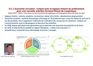 4.2. L’économie circulaire : rompre avec la logique linéaire du prélèvement
pour une nouvelle sobriété (Armand Rioust de Largentaye)
Mooc AFD + ENS + Coursera sur les transitions énergétiques et écologiques dans les pays du Sud
• Logique linéaire : extraire, produire, consommer, rejeter (A la limite : obsolescence programmée)
• Économie circulaire : système économique d'échange et de production qui, à tous les stades du cycle de la
vie des produits, vise à augmenter l'efficacité de l'utilisation des ressources et à diminuer l'impact sur
l'environnement, tout en développant le bien-être des individus.
• En 1928, Keynes prévoyait trois générations pour atteindre une économie de postérité et de loisirs
• En 1972, le Club de Rome publiait le rapport Meadows : « Halte à la croissance ? »
• Actuellement, la priorité est au découplage économie / écologie
Armand Rioust de Largentaye Schéma d’écologie circulaire en France Le recyclage dans la nature
 