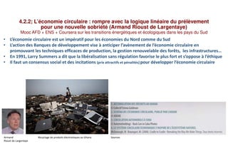 4.2.2; L’économie circulaire : rompre avec la logique linéaire du prélèvement
pour une nouvelle sobriété (Armand Rioust de Largentaye)
Mooc AFD + ENS + Coursera sur les transitions énergétiques et écologiques dans les pays du Sud
• L’économie circulaire est un impératif pour les économies du Nord comme du Sud
• L’action des Banques de développement vise à anticiper l’avènement de l’économie circulaire en
promouvant les techniques efficaces de production, la gestion renouvelable des forêts, les infrastructures…
• En 1991, Larry Summers a dit que la libéralisation sans régulation favorise le plus fort et s’oppose à l’éthique
• Il faut un consensus social et des incitations (prix attractifs et pénalités) pour développer l’économie circulaire
Armand Recyclage de produits électroniques au Ghana Sources
Rioust de Largentaye
 