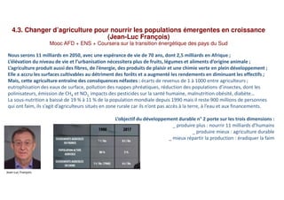 4.3. Changer d’agriculture pour nourrir les populations émergentes en croissance
(Jean-Luc François)
Mooc AFD + ENS + Coursera sur la transition énergétique des pays du Sud
Nous serons 11 milliards en 2050, avec une espérance de vie de 70 ans, dont 2,5 milliards en Afrique ;
L’élévation du niveau de vie et l’urbanisation nécessitera plus de fruits, légumes et aliments d’origine animale ;
L’agriculture produit aussi des fibres, de l’énergie, des produits de plaisir et une chimie verte en plein développement ;
Elle a accru les surfaces cultivables au détriment des forêts et a augmenté les rendements en diminuant les effectifs ;
Mais, cette agriculture entraîne des conséquences néfastes : écarts de revenus de 1 à 1000 entre agriculteurs ;
eutrophisation des eaux de surface, pollution des nappes phréatiques, réduction des populations d’insectes, dont les
polinisateurs, émission de CH4 et NO2, impacts des pesticides sur la santé humaine, malnutrition obésité, diabète…
La sous-nutrition a baissé de 19 % à 11 % de la population mondiale depuis 1990 mais il reste 900 millions de personnes
qui ont faim, ils s’agit d’agriculteurs situés en zone rurale car ils n’ont pas accès à la terre, à l’eau et aux financements.
L’objectif du développement durable n° 2 porte sur les trois dimensions :
_ produire plus : nourrir 11 milliards d’humains
_ produire mieux : agriculture durable
_ mieux répartir la production : éradiquer la faim
Jean-Luc François
 