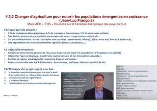 4.3.2 Changer d’agriculture pour nourrir les populations émergentes en croissance
(Jean-Luc François)
Mooc AFD + ENS + Coursera sur la transition énergétique des pays du Sud
L’Afrique agricole actuelle :
• 3 % de croissance démographique, 6 % de croissance économique, 5 % de croissance urbaine,
• Des déficits structurels en produits alimentaires de base => importations de lait, riz…
• Un potentiel énorme : terres cultivables non cultivées ; rendements faibles (2 t/ha contre en Chine et 8 en France) ;
• Des exportations de matières premières agricoles (coton, caoutchouc…)
La trajectoire vertueuse :
• Améliorer et étendre la gestion de l’eau pour l‘agriculture (seul 5 % du potentiel d’irrigation est exploité) ;
• Intensifier l’agro-écologique, à partir des savoirs paysans et des innovations adaptées ;
• Pacifier et réguler le partage des ressources d’eau et du foncier ;
• Avancer ensemble avec les 4 dimensions : économique, politique, nature et qualité de vie ;
L’AFD finance des projets ayant pour but :
1. la transition agro-écologique pour tirer tout le parti
d’un capital local, en réduisant les intrants chimiques ;
2. L’inclusion sociale des agriculteurs,
3. la création d’emplois
4. l’amélioration de la balance commerciale agricole
Jean-Luc François
 