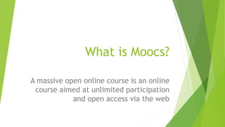 What is Moocs?
A massive open online course is an online
course aimed at unlimited participation
and open access via the web