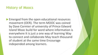 History of Moocs
Emerged from the open educational resources
movement (OER). The term MOOC was coined
by Dave Cormier of university of Prince Edward
Island Mooc build for word where information is
everywhere It is just a one way of learning Way
to connect and collaborate May teach thousand
of student at the same time Encourage
independed among learners.
