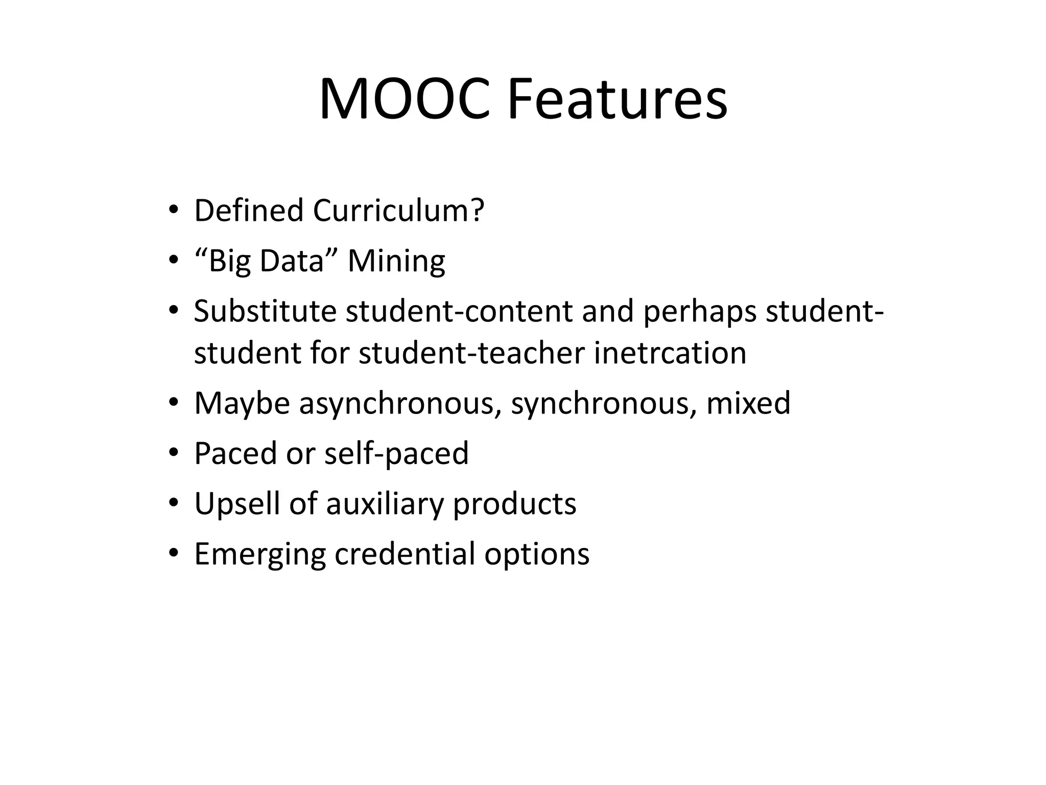 MOOC Features
• Defined Curriculum?
• “Big Data” Mining
• Substitute student-content and perhaps student-
  student for student-teacher inetrcation
• Maybe asynchronous, synchronous, mixed
• Paced or self-paced
• Upsell of auxiliary products
• Emerging credential options
 
