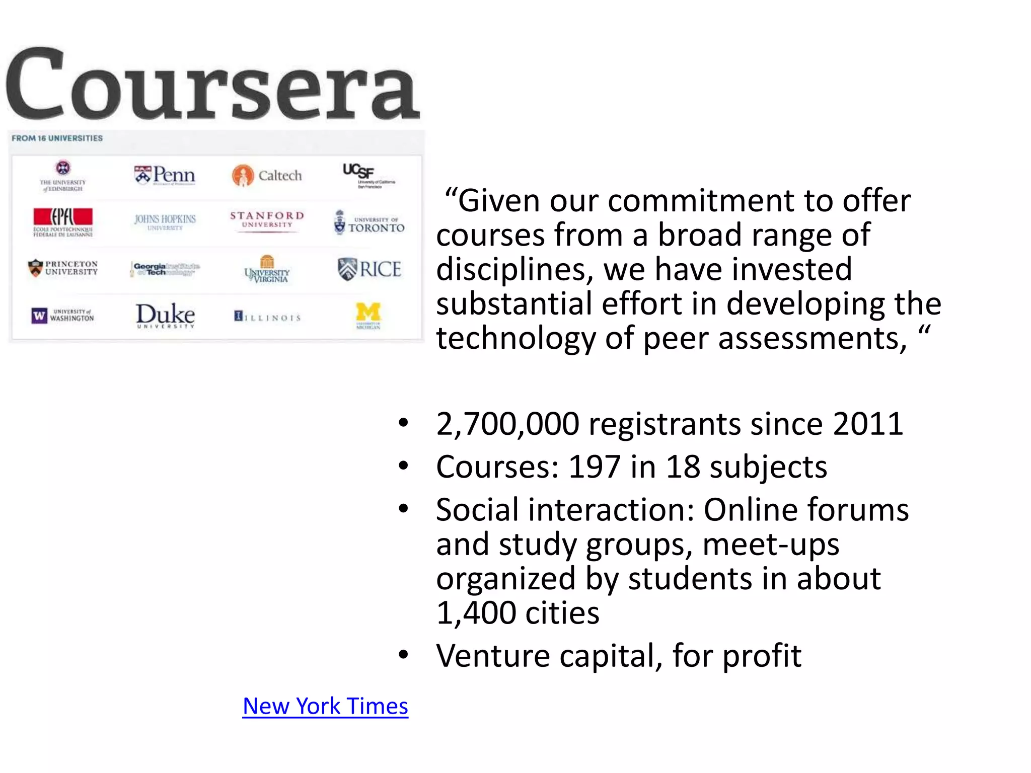• “Given our commitment to offer
               courses from a broad range of
               disciplines, we have invested
               substantial effort in developing the
               technology of peer assessments, “

             • 2,700,000 registrants since 2011
             • Courses: 197 in 18 subjects
             • Social interaction: Online forums
               and study groups, meet-ups
               organized by students in about
               1,400 cities
             • Venture capital, for profit
New York Times
 