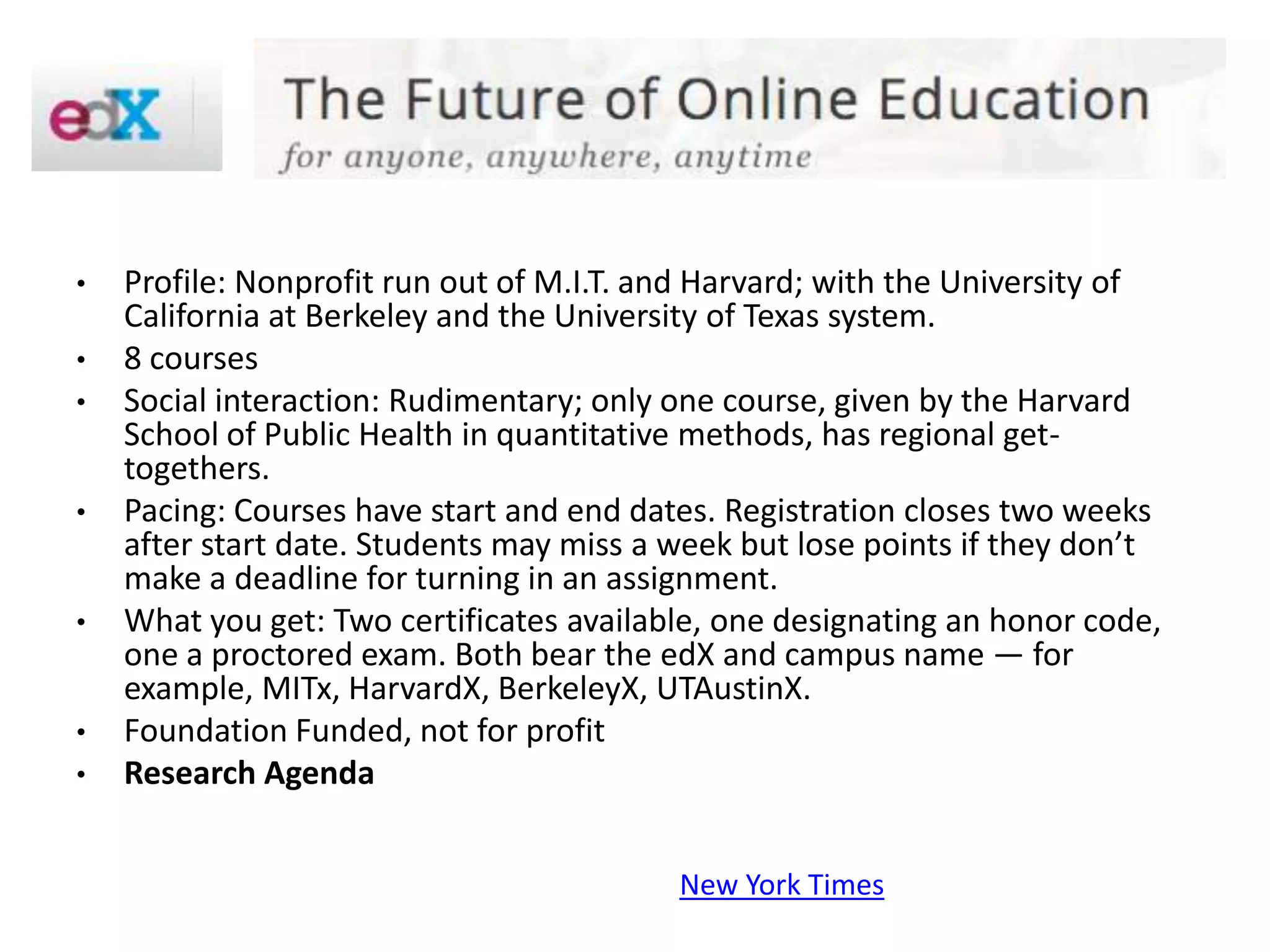 •   Profile: Nonprofit run out of M.I.T. and Harvard; with the University of
    California at Berkeley and the University of Texas system.
•   8 courses
•   Social interaction: Rudimentary; only one course, given by the Harvard
    School of Public Health in quantitative methods, has regional get-
    togethers.
•   Pacing: Courses have start and end dates. Registration closes two weeks
    after start date. Students may miss a week but lose points if they don’t
    make a deadline for turning in an assignment.
•   What you get: Two certificates available, one designating an honor code,
    one a proctored exam. Both bear the edX and campus name — for
    example, MITx, HarvardX, BerkeleyX, UTAustinX.
•   Foundation Funded, not for profit
•   Research Agenda


                                          New York Times
 