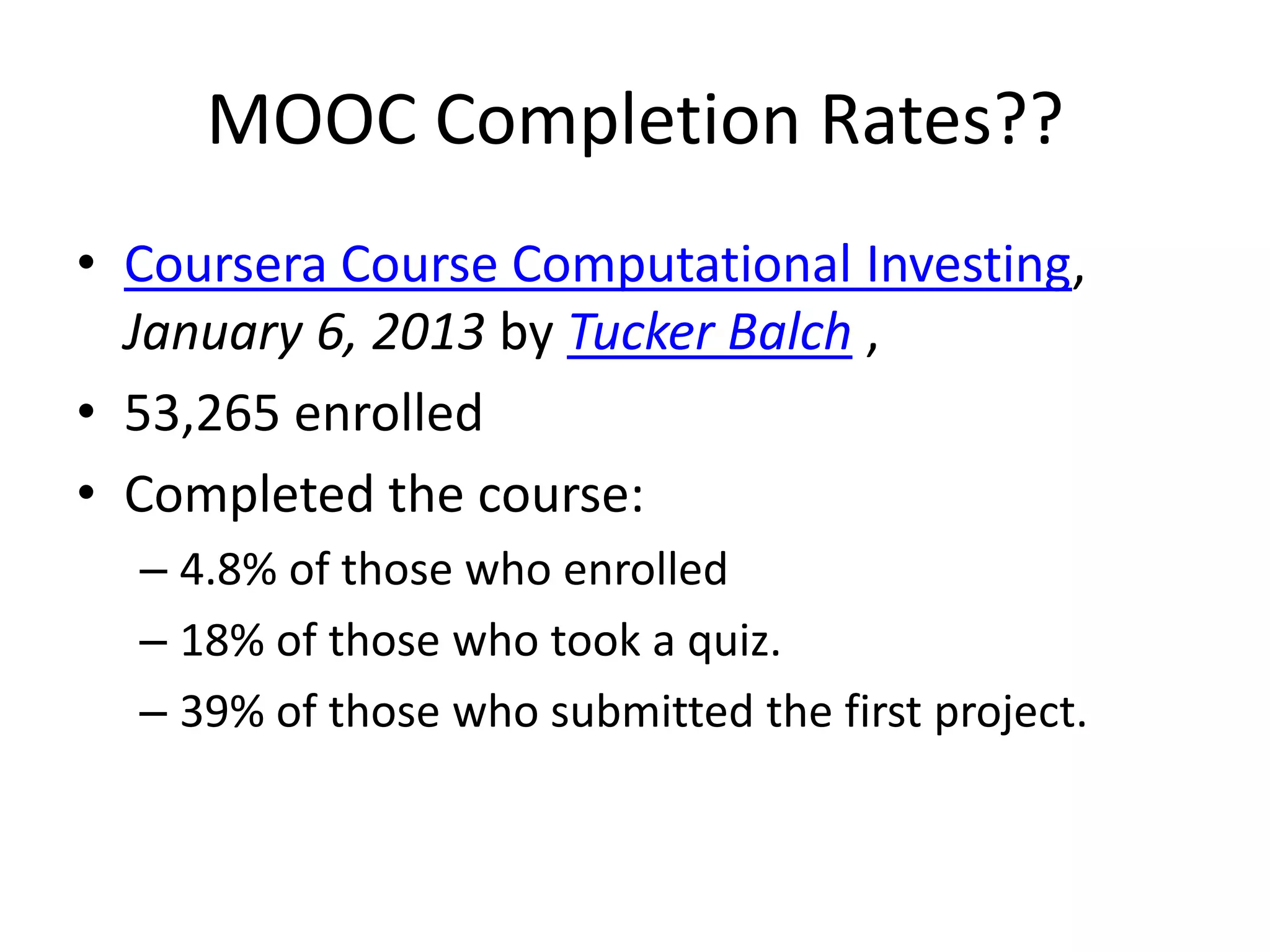 MOOC Completion Rates??
• Coursera Course Computational Investing,
  January 6, 2013 by Tucker Balch ,
• 53,265 enrolled
• Completed the course:
  – 4.8% of those who enrolled
  – 18% of those who took a quiz.
  – 39% of those who submitted the first project.
 