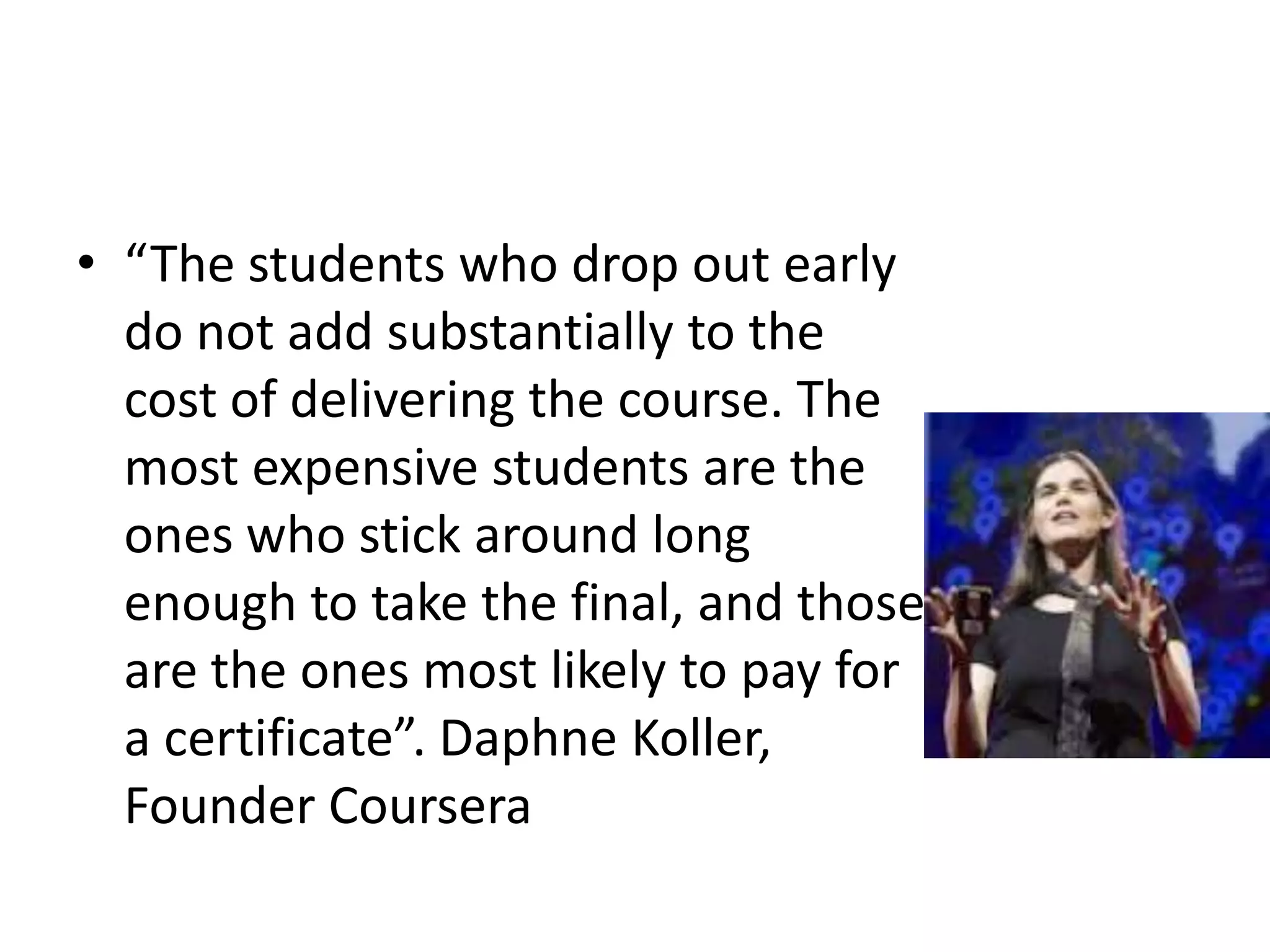• “The students who drop out early
  do not add substantially to the
  cost of delivering the course. The
  most expensive students are the
  ones who stick around long
  enough to take the final, and those
  are the ones most likely to pay for
  a certificate”. Daphne Koller,
  Founder Coursera
 
