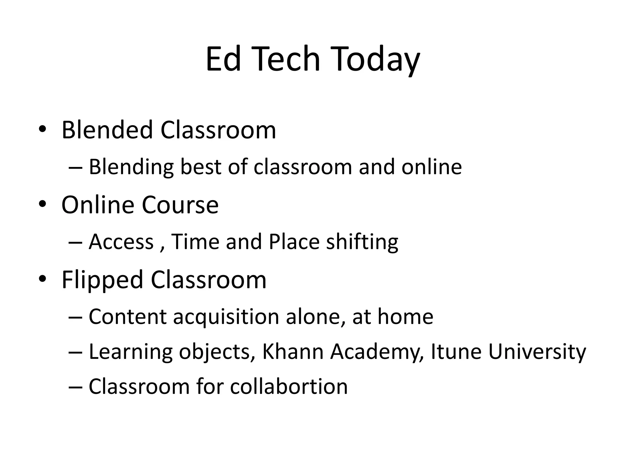 Ed Tech Today
• Blended Classroom
  – Blending best of classroom and online
• Online Course
  – Access , Time and Place shifting
• Flipped Classroom
  – Content acquisition alone, at home
  – Learning objects, Khann Academy, Itune University
  – Classroom for collabortion
 