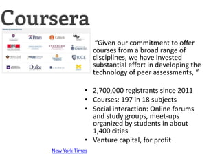 • “Given our commitment to offer
               courses from a broad range of
               disciplines, we have invested
               substantial effort in developing the
               technology of peer assessments, “

             • 2,700,000 registrants since 2011
             • Courses: 197 in 18 subjects
             • Social interaction: Online forums
               and study groups, meet-ups
               organized by students in about
               1,400 cities
             • Venture capital, for profit
New York Times
 
