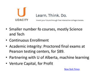 • Smaller number fo courses, mostly Science
  and Tech
• Continuous Enrollment
• Academic integrity: Proctored final exams at
  Pearson testing centers, for $89.
• Partnering with U of Alberta, machine learning
• Venture Capital, for Profit
                                 New York Times
 