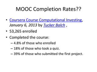 MOOC Completion Rates??
• Coursera Course Computational Investing,
  January 6, 2013 by Tucker Balch ,
• 53,265 enrolled
• Completed the course:
  – 4.8% of those who enrolled
  – 18% of those who took a quiz.
  – 39% of those who submitted the first project.
 