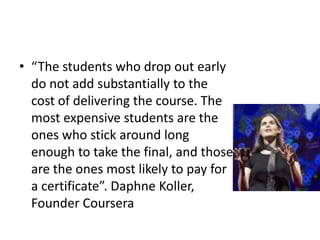 • “The students who drop out early
  do not add substantially to the
  cost of delivering the course. The
  most expensive students are the
  ones who stick around long
  enough to take the final, and those
  are the ones most likely to pay for
  a certificate”. Daphne Koller,
  Founder Coursera
 