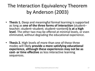 The Interaction Equivalency Theorem
          by Anderson (2003)
• Thesis 1. Deep and meaningful formal learning is supported
  as long as one of the three forms of interaction (student–
  teacher; student–student; student–content) is at a high
  level. The other two may be offered at minimal levels, or even
  eliminated, without degrading the educational experience.

• Thesis 2. High levels of more than one of these three
  modes will likely provide a more satisfying educational
  experience, although these experiences may not be as
  cost- or time effective as less interactive learning
  sequences.


                      Seehttp://equivalencytheorem.info/      17
 