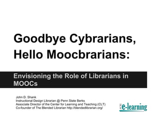 Goodbye Cybrarians,
Hello Moocbrarians:
Envisioning the Role of Librarians in
MOOCs
John D. Shank
Instructional Design Librarian @ Penn State Berks
Associate Director of the Center for Learning and Teaching (CLT)
Co-founder of The Blended Librarian http://blendedlibrarian.org/
 