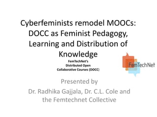 Cyberfeminists remodel MOOCs:
DOCC as Feminist Pedagogy,
Learning and Distribution of
Knowledge
FemTechNet’s
Distributed Open
Collaborative Courses (DOCC)

Presented by
Dr. Radhika Gajjala, Dr. C.L. Cole and
the Femtechnet Collective

 