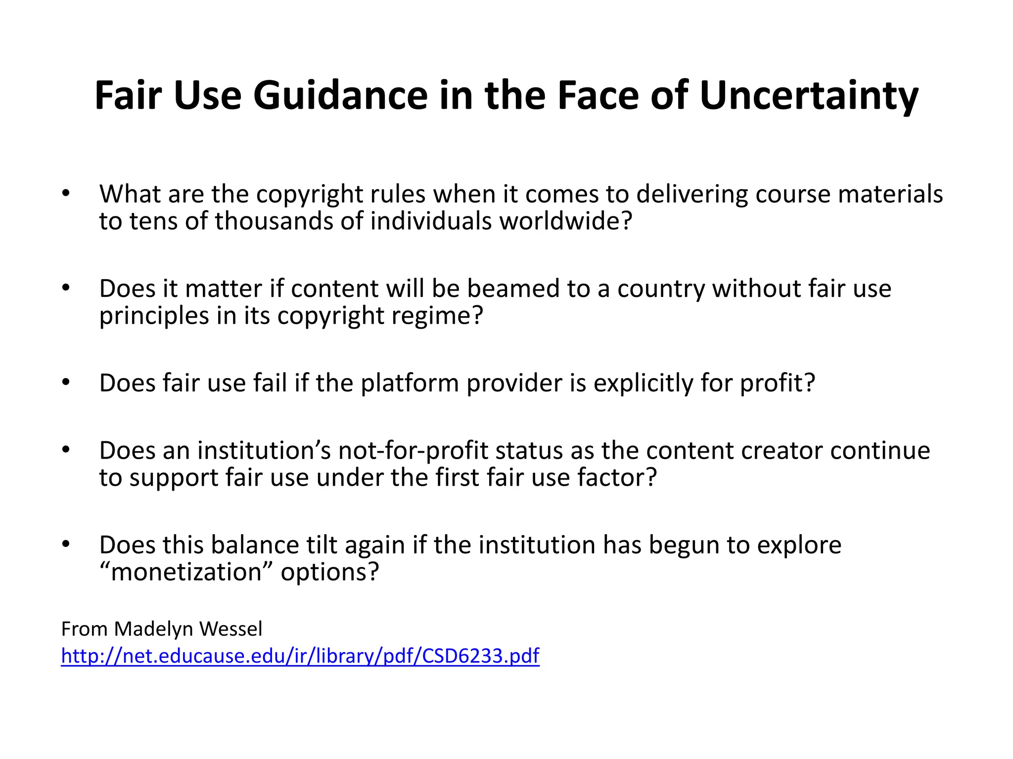Fair Use Guidance in the Face of Uncertainty
• What are the copyright rules when it comes to delivering course materials
to tens of thousands of individuals worldwide?
• Does it matter if content will be beamed to a country without fair use
principles in its copyright regime?
• Does fair use fail if the platform provider is explicitly for profit?
• Does an institution’s not‐for‐profit status as the content creator continue
to support fair use under the first fair use factor?
• Does this balance tilt again if the institution has begun to explore
“monetization” options?
From Madelyn Wessel
http://net.educause.edu/ir/library/pdf/CSD6233.pdf
 