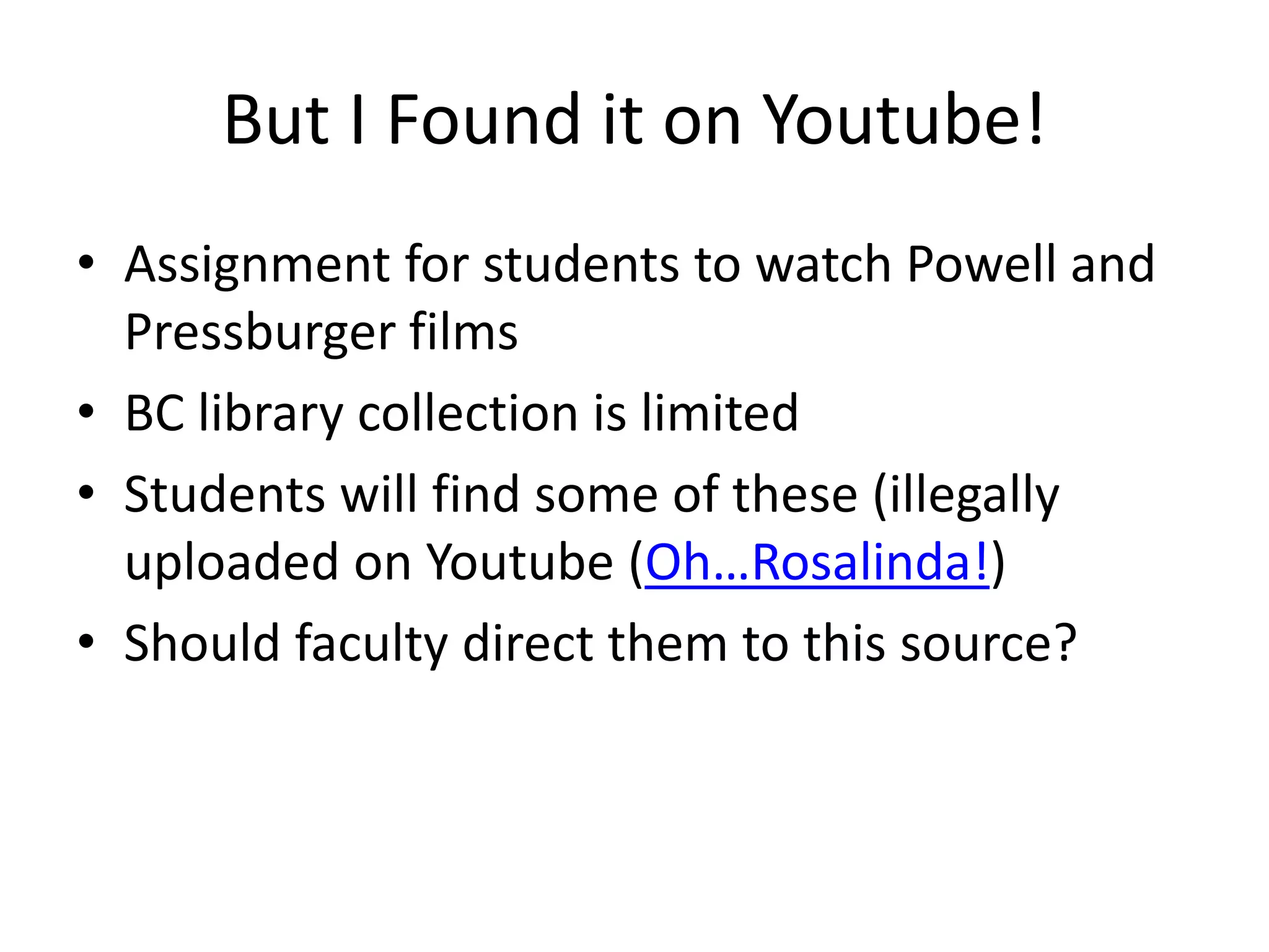 But I Found it on Youtube!
• Assignment for students to watch Powell and
Pressburger films
• BC library collection is limited
• Students will find some of these (illegally
uploaded on Youtube (Oh…Rosalinda!)
• Should faculty direct them to this source?
 
