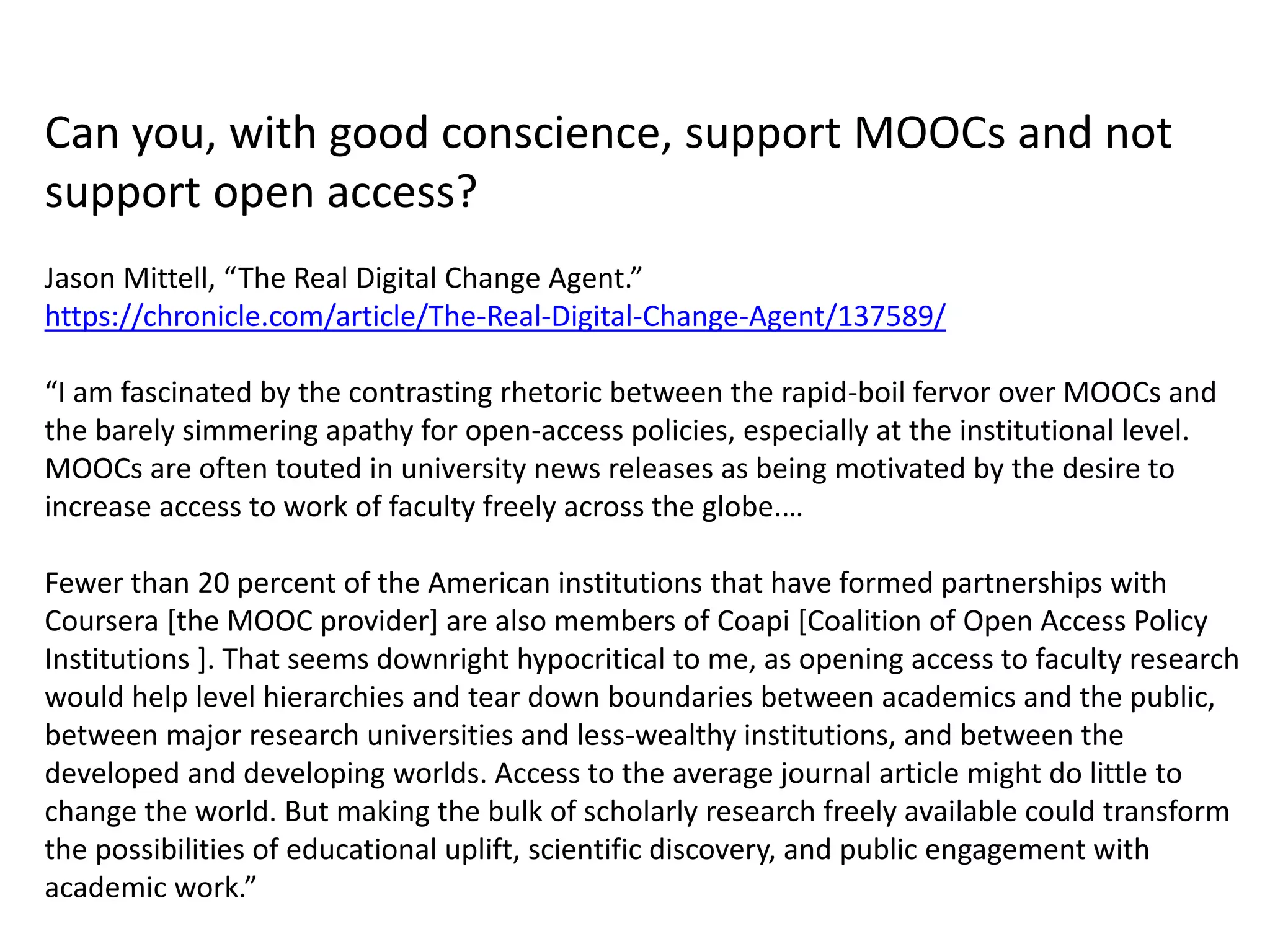 Can you, with good conscience, support MOOCs and not
support open access?
Jason Mittell, “The Real Digital Change Agent.”
https://chronicle.com/article/The-Real-Digital-Change-Agent/137589/
“I am fascinated by the contrasting rhetoric between the rapid-boil fervor over MOOCs and
the barely simmering apathy for open-access policies, especially at the institutional level.
MOOCs are often touted in university news releases as being motivated by the desire to
increase access to work of faculty freely across the globe.…
Fewer than 20 percent of the American institutions that have formed partnerships with
Coursera [the MOOC provider] are also members of Coapi [Coalition of Open Access Policy
Institutions ]. That seems downright hypocritical to me, as opening access to faculty research
would help level hierarchies and tear down boundaries between academics and the public,
between major research universities and less-wealthy institutions, and between the
developed and developing worlds. Access to the average journal article might do little to
change the world. But making the bulk of scholarly research freely available could transform
the possibilities of educational uplift, scientific discovery, and public engagement with
academic work.”
 