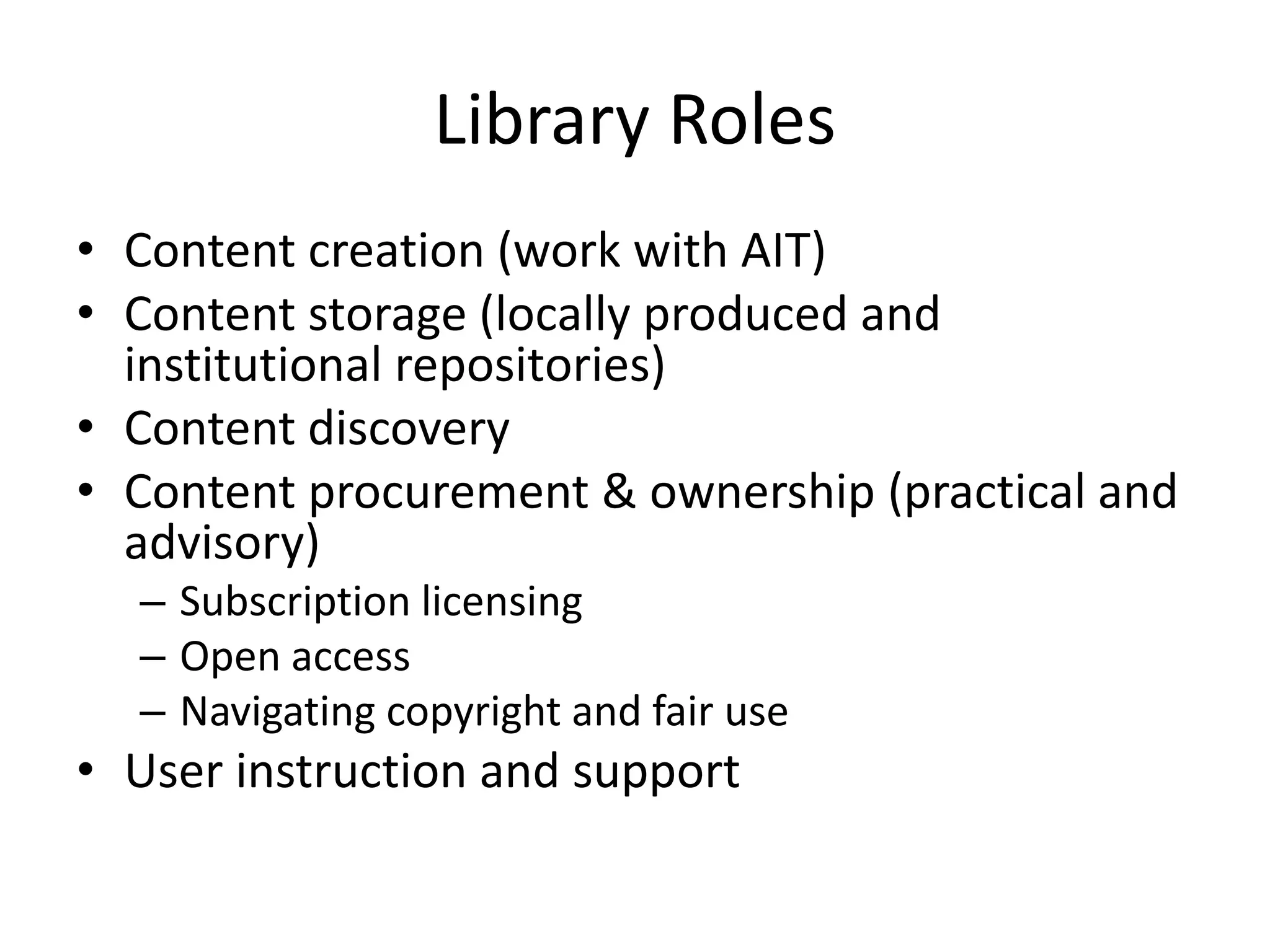 Library Roles
• Content creation (work with AIT)
• Content storage (locally produced and
institutional repositories)
• Content discovery
• Content procurement & ownership (practical and
advisory)
– Subscription licensing
– Open access
– Navigating copyright and fair use
• User instruction and support
 