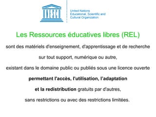 Les Ressources éducatives libres (REL)
sont des matériels d'enseignement, d'apprentissage et de recherche
sur tout support, numérique ou autre,
existant dans le domaine public ou publiés sous une licence ouverte
permettant l'accès, l'utilisation, l’adaptation
et la redistribution gratuits par d'autres,
sans restrictions ou avec des restrictions limitées.
 