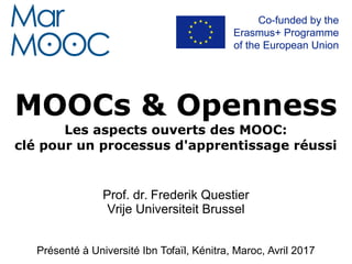MOOCs & Openness
Les aspects ouverts des MOOC:
clé pour un processus d'apprentissage réussi
Prof. dr. Frederik Questier
Vrije Universiteit Brussel
Présenté à Université Ibn Tofaïl, Kénitra, Maroc, Avril 2017
Présenté à Universidad de Vigo, Espagne, Mai 2017
 