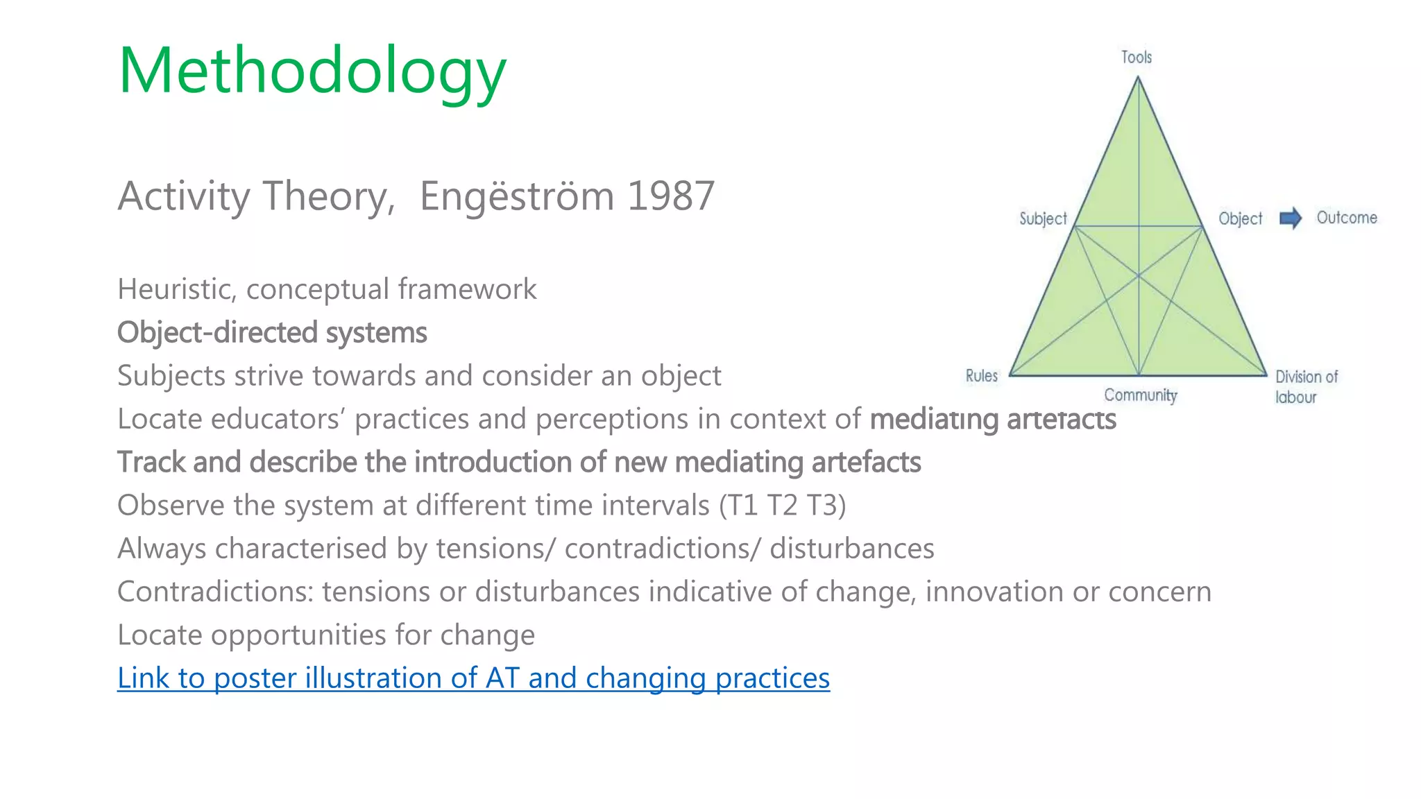 Methodology
Activity Theory, Engëström 1987
Heuristic, conceptual framework
Object-directed systems
Subjects strive towards and consider an object
Locate educators’ practices and perceptions in context of mediating artefacts
Track and describe the introduction of new mediating artefacts
Observe the system at different time intervals (T1 T2 T3)
Always characterised by tensions/ contradictions/ disturbances
Contradictions: tensions or disturbances indicative of change, innovation or concern
Locate opportunities for change
Link to poster illustration of AT and changing practices
 
