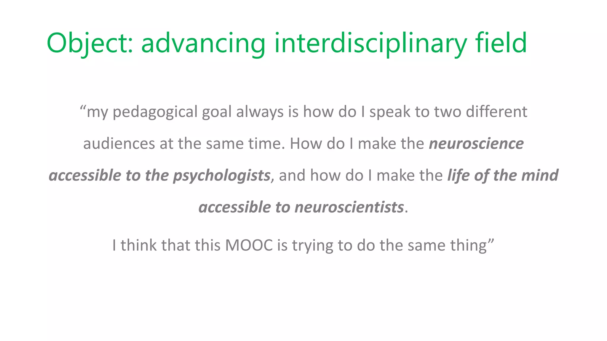 Object: advancing interdisciplinary field
“my pedagogical goal always is how do I speak to two different
audiences at the same time. How do I make the neuroscience
accessible to the psychologists, and how do I make the life of the mind
accessible to neuroscientists.
I think that this MOOC is trying to do the same thing”
 